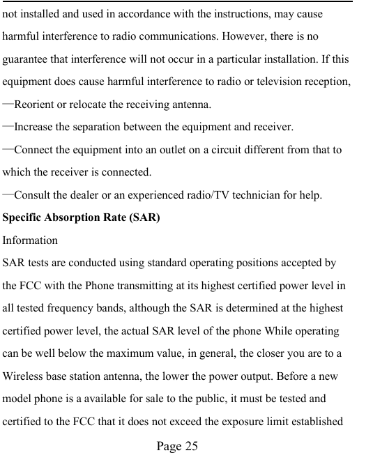 Page 25not installed and used in accordance with the instructions, may causeharmful interference to radio communications. However, there is noguarantee that interference will not occur in a particular installation. If thisequipment does cause harmful interference to radio or television reception,&mdash;Reorient or relocate the receiving antenna.&mdash;Increase the separation between the equipment and receiver.&mdash;Connect the equipment into an outlet on a circuit different from that towhich the receiver is connected.&mdash;Consult the dealer or an experienced radio/TV technician for help.Specific Absorption Rate (SAR)InformationSAR tests are conducted using standard operating positions accepted bythe FCC with the Phone transmitting at its highest certified power level inall tested frequency bands, although the SAR is determined at the highestcertified power level, the actual SAR level of the phone While operatingcan be well below the maximum value, in general, the closer you are to aWireless base station antenna, the lower the power output. Before a newmodel phone is a available for sale to the public, it must be tested andcertified to the FCC that it does not exceed the exposure limit established