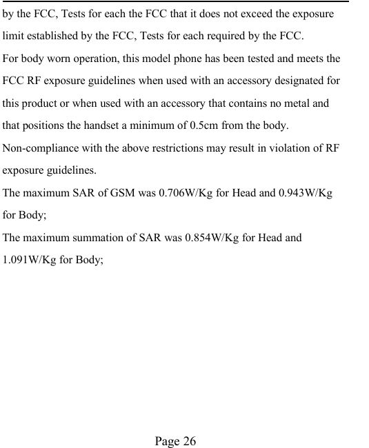Page 26by the FCC, Tests for each the FCC that it does not exceed the exposurelimit established by the FCC, Tests for each required by the FCC.For body worn operation, this model phone has been tested and meets theFCC RF exposure guidelines when used with an accessory designated forthis product or when used with an accessory that contains no metal andthat positions the handset a minimum of 0.5cm from the body.Non-compliance with the above restrictions may result in violation of RFexposure guidelines.The maximum SAR of GSM was 0.706W/Kg for Head and 0.943W/Kgfor Body;The maximum summation of SAR was 0.854W/Kg for Head and1.091W/Kg for Body;