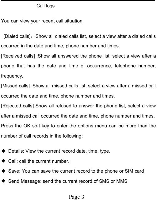 Page 3Call logsYou can view your recent call situation.[Dialed calls]：Show all dialed calls list, select a view after a dialed callsoccurred in the date and time, phone number and times.[Received calls] :Show all answered the phone list, select a view after aphone that has the date and time of occurrence, telephone number,frequency,[Missed calls] :Show all missed calls list, select a view after a missed calloccurred the date and time, phone number and times.[Rejected calls] Show all refused to answer the phone list, select a viewafter a missed call occurred the date and time, phone number and times.Press the OK soft key to enter the options menu can be more than thenumber of call records in the following:◆Details: View the current record date, time, type.◆Call: call the current number.◆Save: You can save the current record to the phone or SIM card◆Send Message: send the current record of SMS or MMS