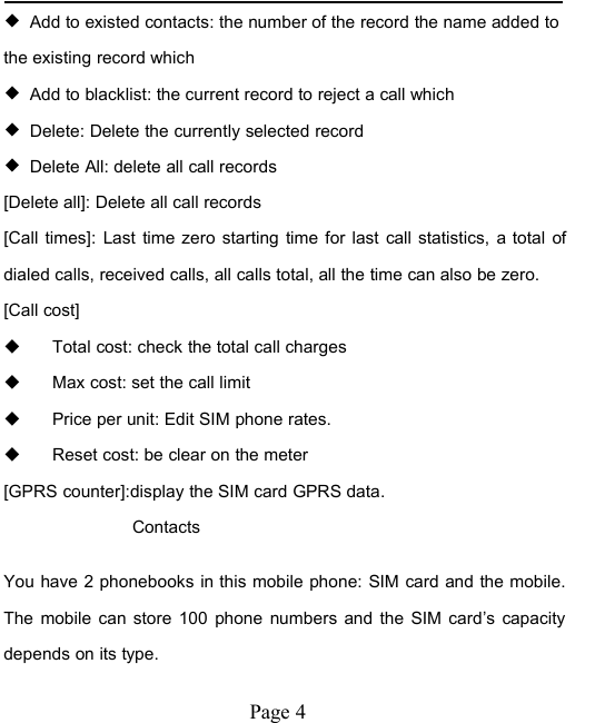 Page 4◆Add to existed contacts: the number of the record the name added tothe existing record which◆Add to blacklist: the current record to reject a call which◆Delete: Delete the currently selected record◆Delete All: delete all call records[Delete all]: Delete all call records[Call times]: Last time zero starting time for last call statistics, a total ofdialed calls, received calls, all calls total, all the time can also be zero.[Call cost]Total cost: check the total call chargesMax cost: set the call limitPrice per unit: Edit SIM phone rates.Reset cost: be clear on the meter[GPRS counter]:display the SIM card GPRS data.ContactsYou have 2 phonebooks in this mobile phone: SIM card and the mobile.The mobile can store 100 phone numbers and the SIM card&rsquo;s capacitydepends on its type.