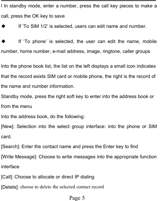 Page 5I In standby mode, enter a number, press the call key pieces to make acall, press the OK key to save◆If &lsquo;To SIM 1/2&rsquo; is selected, users can edit name and number.◆If &lsquo;To phone&rsquo; is selected, the user can edit the name, mobilenumber, home number, e-mail address, image, ringtone, caller groupsInto the phone book list, the list on the left displays a small icon indicatesthat the record exists SIM card or mobile phone, the right is the record ofthe name and number information.Standby mode, press the right soft key to enter into the address book orfrom the menuInto the address book, do the following:[New]: Selection into the select group interface: into the phone or SIMcard.[Search]: Enter the contact name and press the Enter key to find[Write Message]: Choose to write messages into the appropriate functioninterface[Call]: Choose to allocate or direct IP dialing[Delete]: choose to delete the selected contact record