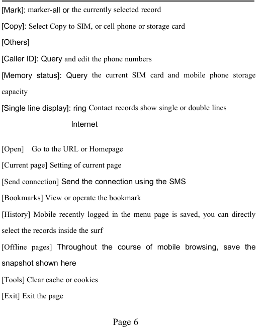 Page 6[Mark]: marker-all or the currently selected record[Copy]: Select Copy to SIM, or cell phone or storage card[Others][Caller ID]: Query and edit the phone numbers[Memory status]: Query the current SIM card and mobile phone storagecapacity[Single line display]: ring Contact records show single or double linesInternet[Open] Go to the URL or Homepage[Current page] Setting of current page[Send connection] Send the connection using the SMS[Bookmarks] View or operate the bookmark[History] Mobile recently logged in the menu page is saved, you can directlyselect the records inside the surf[Offline pages] Throughout the course of mobile browsing, save thesnapshot shown here[Tools] Clear cache or cookies[Exit] Exit the page
