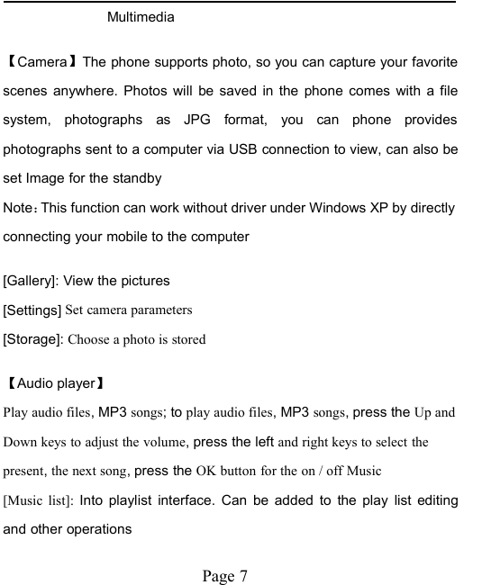 Page 7Multimedia【Camera】The phone supports photo, so you can capture your favoritescenes anywhere. Photos will be saved in the phone comes with a filesystem, photographs as JPG format, you can phone providesphotographs sent to a computer via USB connection to view, can also beset Image for the standbyNote：This function can work without driver under Windows XP by directlyconnecting your mobile to the computer[Gallery]: View the pictures[Settings] Set camera parameters[Storage]: Choose a photo is stored【Audio player】Play audio files, MP3 songs; to play audio files, MP3 songs, press the Up andDown keys to adjust the volume, press the left and right keys to select thepresent,the next song, press the OK button for the on / off Music[Music list]: Into playlist interface. Can be added to the play list editingand other operations