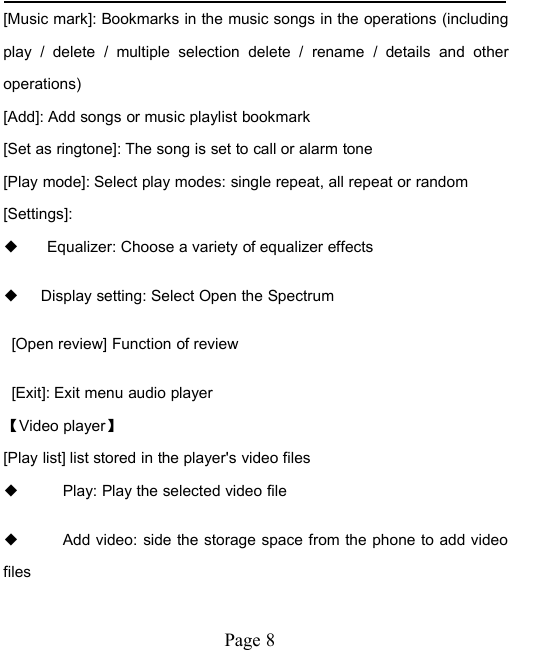 Page 8[Music mark]: Bookmarks in the music songs in the operations (includingplay / delete / multiple selection delete / rename / details and otheroperations)[Add]: Add songs or music playlist bookmark[Set as ringtone]: The song is set to call or alarm tone[Play mode]: Select play modes: single repeat, all repeat or random[Settings]:◆Equalizer: Choose a variety of equalizer effects◆Display setting: Select Open the Spectrum[Open review] Function of review[Exit]: Exit menu audio player【Video player】[Play list] list stored in the player's video files◆Play: Play the selected video file◆Add video: side the storage space from the phone to add videofiles