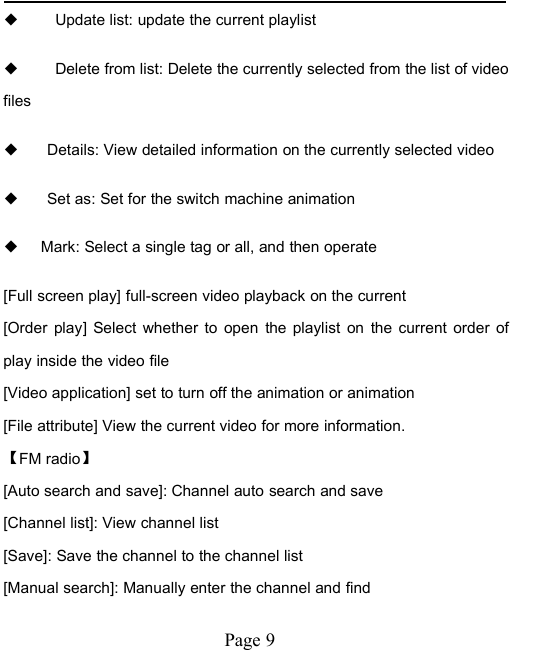 Page 9◆Update list: update the current playlist◆Delete from list: Delete the currently selected from the list of videofiles◆Details: View detailed information on the currently selected video◆Set as: Set for the switch machine animation◆Mark: Select a single tag or all, and then operate[Full screen play] full-screen video playback on the current[Order play] Select whether to open the playlist on the current order ofplay inside the video file[Video application] set to turn off the animation or animation[File attribute] View the current video for more information.【FM radio】[Auto search and save]: Channel auto search and save[Channel list]: View channel list[Save]: Save the channel to the channel list[Manual search]: Manually enter the channel and find