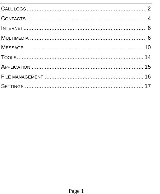   Page 1   CALL LOGS ......................................................................... 2 CONTACTS ......................................................................... 4 INTERNET ........................................................................... 6 MULTIMEDIA ....................................................................... 6 MESSAGE ........................................................................ 10 TOOLS ............................................................................. 14 APPLICATION .................................................................... 15 FILE MANAGEMENT ............................................................ 16 SETTINGS ........................................................................ 17       