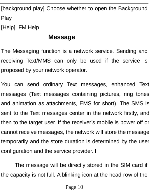   Page 10   [background play] Choose whether to open the Background Play [Help]: FM Help Message The Messaging function is a network service. Sending and receiving Text/MMS can only be used if the service is proposed by your network operator.   You can send ordinary Text messages, enhanced Text messages (Text messages containing pictures, ring tones and animation as attachments, EMS for short). The SMS is sent to the Text messages center in the network firstly, and then to the target user. If the receiver&rsquo;s mobile is power off or cannot receive messages, the network will store the message temporarily and the store duration is determined by the user configuration and the service provider. I   The message will be directly stored in the SIM card if the capacity is not full. A blinking icon at the head row of the 