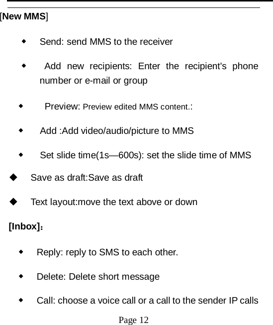   Page 12   [New MMS] ◆ Send: send MMS to the receiver ◆   Add new recipients: Enter the recipient's phone number or e-mail or group ◆    Preview: Preview edited MMS content.: ◆   Add :Add video/audio/picture to MMS ◆   Set slide time(1s&mdash;600s): set the slide time of MMS  Save as draft:Save as draft  Text layout:move the text above or down [Inbox]： ◆ Reply: reply to SMS to each other. ◆ Delete: Delete short message ◆ Call: choose a voice call or a call to the sender IP calls 