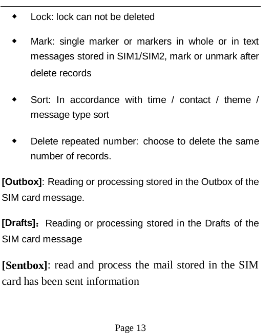   Page 13   ◆ Lock: lock can not be deleted ◆ Mark: single marker or markers in whole or in text messages stored in SIM1/SIM2, mark or unmark after delete records ◆ Sort: In accordance with time / contact / theme  / message type sort ◆ Delete repeated number: choose to delete the same number of records. [Outbox]: Reading or processing stored in the Outbox of the SIM card message.   [Drafts]：Reading or processing stored in the Drafts of the SIM card message [Sentbox]: read and process the mail stored in the SIM card has been sent information 