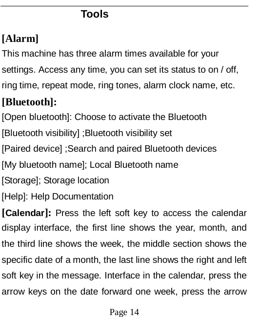   Page 14   Tools [Alarm] This machine has three alarm times available for your settings. Access any time, you can set its status to on / off, ring time, repeat mode, ring tones, alarm clock name, etc. [Bluetooth]: [Open bluetooth]: Choose to activate the Bluetooth [Bluetooth visibility] ;Bluetooth visibility set [Paired device] ;Search and paired Bluetooth devices [My bluetooth name]; Local Bluetooth name [Storage]; Storage location [Help]: Help Documentation [Calendar]: Press the left soft key to access the calendar display interface, the first line shows the year, month, and the third line shows the week, the middle section shows the specific date of a month, the last line shows the right and left soft key in the message. Interface in the calendar, press the arrow keys on the date forward one week, press the arrow 