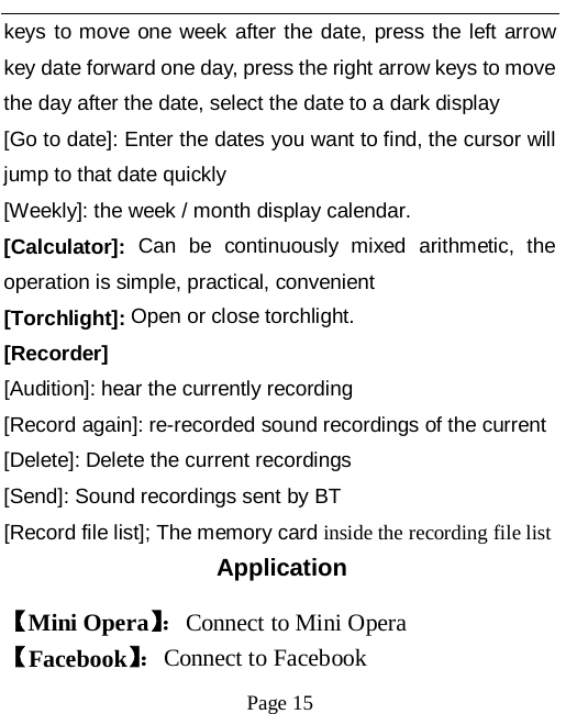   Page 15   keys to move one week after the date, press the left arrow key date forward one day, press the right arrow keys to move the day after the date, select the date to a dark display [Go to date]: Enter the dates you want to find, the cursor will jump to that date quickly [Weekly]: the week / month display calendar. [Calculator]: Can be continuously mixed arithmetic, the operation is simple, practical, convenient [Torchlight]: Open or close torchlight. [Recorder] [Audition]: hear the currently recording [Record again]: re-recorded sound recordings of the current [Delete]: Delete the current recordings [Send]: Sound recordings sent by BT [Record file list]; The memory card inside the recording file list Application 【Mini Opera】： Connect to Mini Opera   【Facebook】： Connect to Facebook   