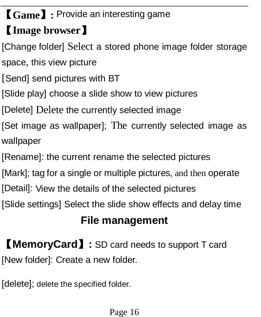   Page 16   【Game】: Provide an interesting game 【Image browser】 [Change folder] Select a stored phone image folder storage space, this view picture [Send] send pictures with BT [Slide play] choose a slide show to view pictures [Delete] Delete the currently selected image [Set image as wallpaper]; The currently selected image as wallpaper [Rename]: the current rename the selected pictures [Mark]; tag for a single or multiple pictures, and then operate [Detail]: View the details of the selected pictures [Slide settings] Select the slide show effects and delay time File management 【MemoryCard】: SD card needs to support T card [New folder]: Create a new folder. [delete]; delete the specified folder. 