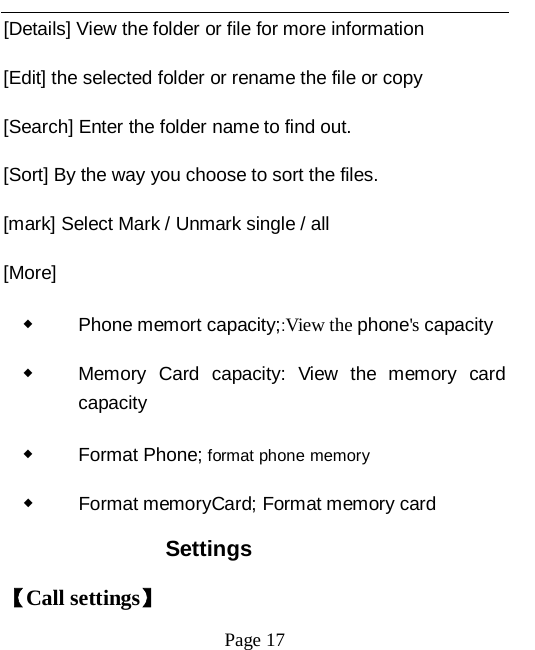   Page 17   [Details] View the folder or file for more information [Edit] the selected folder or rename the file or copy [Search] Enter the folder name to find out. [Sort] By the way you choose to sort the files. [mark] Select Mark / Unmark single / all [More] ◆ Phone memort capacity;:View the phone's capacity ◆ Memory Card capacity: View the memory card capacity ◆ Format Phone; format phone memory ◆ Format memoryCard; Format memory card Settings 【Call settings】 