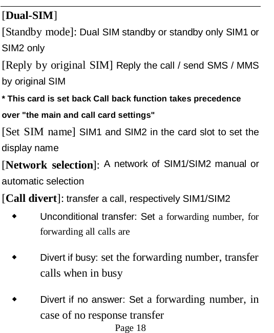   Page 18   [Dual-SIM] [Standby mode]: Dual SIM standby or standby only SIM1 or SIM2 only [Reply by original SIM] Reply the call / send SMS / MMS by original SIM * This card is set back Call back function takes precedence over "the main and call card settings" [Set SIM name] SIM1 and SIM2 in the card slot to set the display name [Network selection]: A network of SIM1/SIM2 manual or automatic selection [Call divert]: transfer a call, respectively SIM1/SIM2 ◆ Unconditional transfer: Set a forwarding number, for forwarding all calls are ◆ Divert if busy: set the forwarding number, transfer calls when in busy ◆ Divert if no answer: Set a forwarding number, in case of no response transfer 