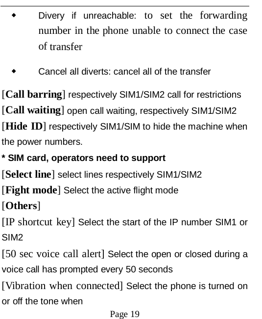   Page 19   ◆ Divery if unreachable: to set the forwarding number in the phone unable to connect the case of transfer ◆ Cancel all diverts: cancel all of the transfer [Call barring] respectively SIM1/SIM2 call for restrictions [Call waiting] open call waiting, respectively SIM1/SIM2 [Hide ID] respectively SIM1/SIM to hide the machine when the power numbers.   * SIM card, operators need to support [Select line] select lines respectively SIM1/SIM2 [Fight mode] Select the active flight mode [Others] [IP shortcut key] Select the start of the IP number SIM1 or SIM2 [50 sec voice call alert] Select the open or closed during a voice call has prompted every 50 seconds [Vibration when connected] Select the phone is turned on or off the tone when 