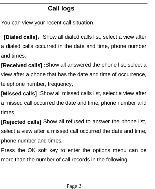   Page 2   Call logs You can view your recent call situation.    [Dialed calls]：Show all dialed calls list, select a view after a dialed calls occurred in the date and time, phone number and times. [Received calls] :Show all answered the phone list, select a view after a phone that has the date and time of occurrence, telephone number, frequency, [Missed calls] :Show all missed calls list, select a view after a missed call occurred the date and time, phone number and times. [Rejected calls] Show all refused to answer the phone list, select a view after a missed call occurred the date and time, phone number and times. Press the OK soft key to enter the options menu can be more than the number of call records in the following: 