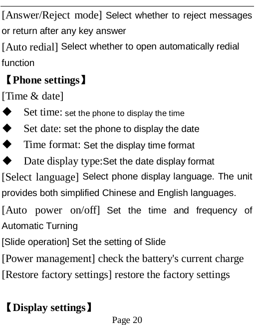   Page 20   [Answer/Reject mode] Select whether to reject messages or return after any key answer [Auto redial] Select whether to open automatically redial function 【Phone settings】 [Time &amp; date]  Set time: set the phone to display the time  Set date: set the phone to display the date  Time format: Set the display time format  Date display type:Set the date display format [Select language] Select phone display language. The unit provides both simplified Chinese and English languages. [Auto power on/off] Set the time and frequency of Automatic Turning [Slide operation] Set the setting of Slide [Power management] check the battery's current charge [Restore factory settings] restore the factory settings  【Display settings】 