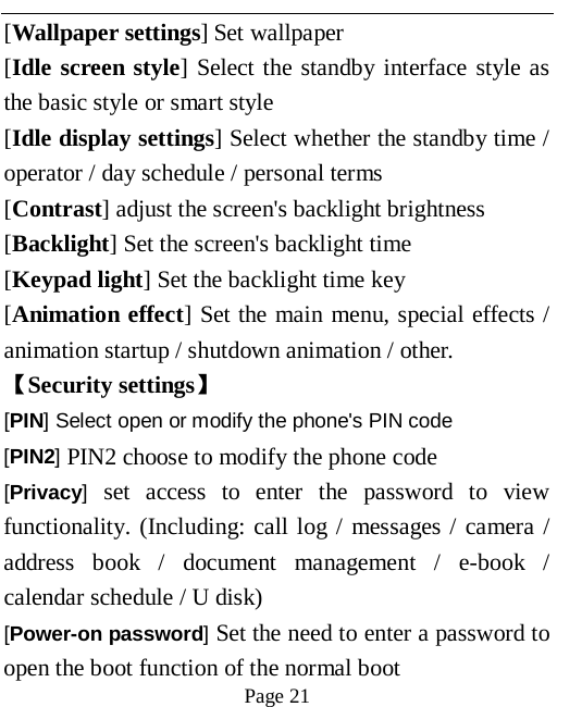   Page 21   [Wallpaper settings] Set wallpaper [Idle screen style] Select the standby interface style as the basic style or smart style [Idle display settings] Select whether the standby time / operator / day schedule / personal terms [Contrast] adjust the screen's backlight brightness [Backlight] Set the screen's backlight time [Keypad light] Set the backlight time key [Animation effect] Set the main menu, special effects / animation startup / shutdown animation / other. 【Security settings】 [PIN] Select open or modify the phone's PIN code [PIN2] PIN2 choose to modify the phone code [Privacy] set access to enter the password to view functionality. (Including: call log / messages / camera / address book / document management / e-book / calendar schedule / U disk)   [Power-on password] Set the need to enter a password to open the boot function of the normal boot   