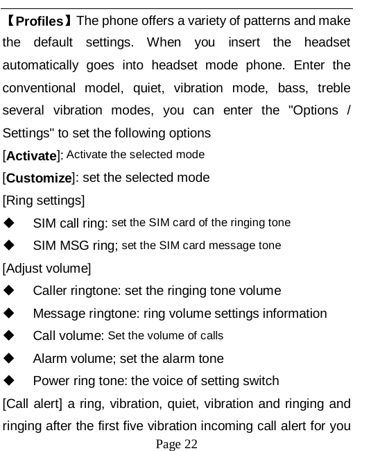   Page 22   【Profiles】The phone offers a variety of patterns and make the default settings. When you insert the headset automatically goes into headset mode phone. Enter the conventional model, quiet, vibration mode, bass, treble several vibration modes, you can enter the "Options / Settings" to set the following options [Activate]: Activate the selected mode [Customize]: set the selected mode [Ring settings]  SIM call ring: set the SIM card of the ringing tone  SIM MSG ring; set the SIM card message tone [Adjust volume]  Caller ringtone: set the ringing tone volume  Message ringtone: ring volume settings information  Call volume: Set the volume of calls  Alarm volume; set the alarm tone  Power ring tone: the voice of setting switch [Call alert] a ring, vibration, quiet, vibration and ringing and ringing after the first five vibration incoming call alert for you 