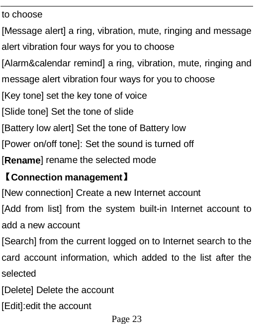   Page 23   to choose [Message alert] a ring, vibration, mute, ringing and message alert vibration four ways for you to choose [Alarm&amp;calendar remind] a ring, vibration, mute, ringing and message alert vibration four ways for you to choose [Key tone] set the key tone of voice [Slide tone] Set the tone of slide [Battery low alert] Set the tone of Battery low [Power on/off tone]: Set the sound is turned off [Rename] rename the selected mode 【Connection management】 [New connection] Create a new Internet account [Add from list] from the system built-in Internet account to add a new account [Search] from the current logged on to Internet search to the card account information, which added to the list after the selected [Delete] Delete the account [Edit]:edit the account 