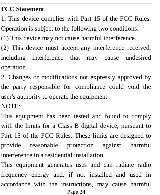   Page 24   FCC Statement 1. This device complies with Part 15 of the FCC Rules. Operation is subject to the following two conditions: (1) This device may not cause harmful interference. (2) This device must accept any interference received, including interference that may cause undesired operation. 2. Changes or modifications not expressly approved by the party responsible for compliance could void the user's authority to operate the equipment. NOTE:   This equipment has been tested and found to comply with the limits for a Class B digital device, pursuant to Part 15 of the FCC Rules. These limits are designed to provide reasonable protection against harmful interference in a residential installation. This equipment generates uses and can radiate radio frequency energy and, if not installed and used in accordance with the instructions, may cause harmful 