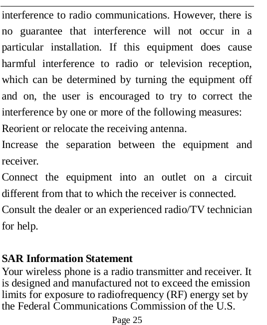   Page 25   interference to radio communications. However, there is no guarantee that interference will not occur in a particular installation. If this equipment does cause harmful interference to radio or television reception, which can be determined by turning the equipment off and on, the user is encouraged to try to correct the interference by one or more of the following measures: Reorient or relocate the receiving antenna. Increase the separation between the equipment and receiver. Connect the equipment into an outlet on a circuit different from that to which the receiver is connected.   Consult the dealer or an experienced radio/TV technician for help.  SAR Information Statement Your wireless phone is a radio transmitter and receiver. It is designed and manufactured not to exceed the emission limits for exposure to radiofrequency (RF) energy set by the Federal Communications Commission of the U.S. 