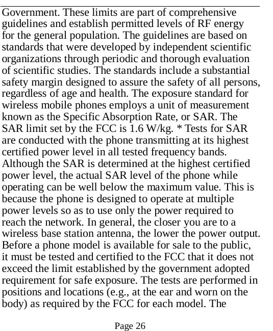   Page 26   Government. These limits are part of comprehensive guidelines and establish permitted levels of RF energy for the general population. The guidelines are based on standards that were developed by independent scientific organizations through periodic and thorough evaluation of scientific studies. The standards include a substantial safety margin designed to assure the safety of all persons, regardless of age and health. The exposure standard for wireless mobile phones employs a unit of measurement known as the Specific Absorption Rate, or SAR. The SAR limit set by the FCC is 1.6 W/kg. * Tests for SAR are conducted with the phone transmitting at its highest certified power level in all tested frequency bands. Although the SAR is determined at the highest certified power level, the actual SAR level of the phone while operating can be well below the maximum value. This is because the phone is designed to operate at multiple power levels so as to use only the power required to reach the network. In general, the closer you are to a wireless base station antenna, the lower the power output. Before a phone model is available for sale to the public, it must be tested and certified to the FCC that it does not exceed the limit established by the government adopted requirement for safe exposure. The tests are performed in positions and locations (e.g., at the ear and worn on the body) as required by the FCC for each model. The 