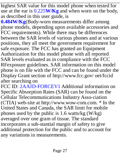   Page 27   highest SAR value for this model phone when tested for use at the ear is 0.225W/Kg and when worn on the body, as described in this user guide, is 0.484W/Kg(Body-worn measurements differ among phone models, depending upon available accessories and FCC requirements). While there may be differences between the SAR levels of various phones and at various positions, they all meet the government requirement for safe exposure. The FCC has granted an Equipment Authorization for this model phone with all reported SAR levels evaluated as in compliance with the FCC RFexposure guidelines. SAR information on this model phone is on file with the FCC and can be found under the Display Grant section of http://www.fcc.gov/ oet/fccid after searching on   FCC ID: 2AAJD-FORCEV1 Additional information on Specific Absorption Rates (SAR) can be found on the Cellular Telecommunications Industry Asso-ciation (CTIA) web-site at http://www.wow-com.com. * In the United States and Canada, the SAR limit for mobile phones used by the public is 1.6 watts/kg (W/kg) averaged over one gram of tissue. The standard incorporates a sub-stantial margin of safety to give additional protection for the public and to account for any variations in measurements.  