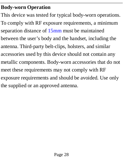   Page 28   Body-worn Operation This device was tested for typical body-worn operations. To comply with RF exposure requirements, a minimum separation distance of 15mm must be maintained between the user&rsquo;s body and the handset, including the antenna. Third-party belt-clips, holsters, and similar accessories used by this device should not contain any metallic components. Body-worn accessories that do not meet these requirements may not comply with RF exposure requirements and should be avoided. Use only the supplied or an approved antenna.  
