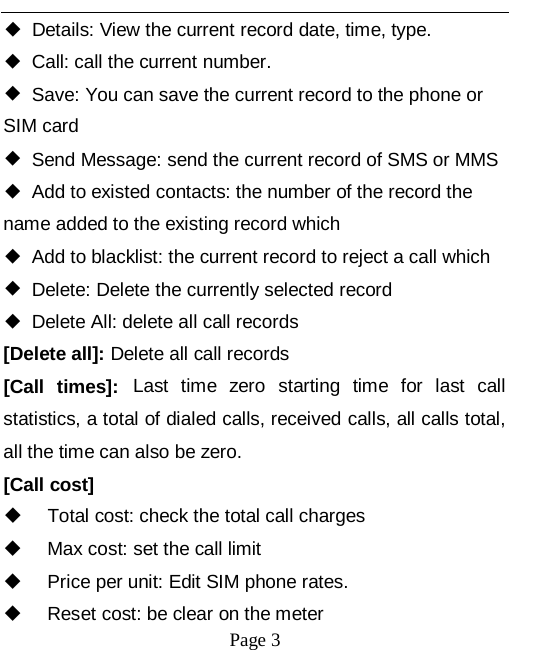   Page 3   ◆ Details: View the current record date, time, type. ◆ Call: call the current number. ◆ Save: You can save the current record to the phone or SIM card ◆ Send Message: send the current record of SMS or MMS ◆ Add to existed contacts: the number of the record the name added to the existing record which ◆ Add to blacklist: the current record to reject a call which ◆ Delete: Delete the currently selected record ◆ Delete All: delete all call records [Delete all]: Delete all call records [Call times]: Last time zero starting time for last call statistics, a total of dialed calls, received calls, all calls total, all the time can also be zero. [Call cost]  Total cost: check the total call charges  Max cost: set the call limit  Price per unit: Edit SIM phone rates.   Reset cost: be clear on the meter 