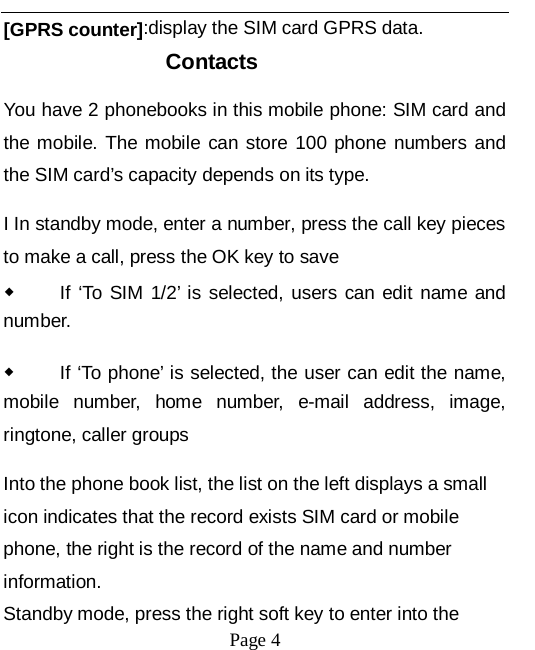   Page 4   [GPRS counter]:display the SIM card GPRS data. Contacts You have 2 phonebooks in this mobile phone: SIM card and the mobile. The mobile can store 100 phone numbers and the SIM card&rsquo;s capacity depends on its type.   I In standby mode, enter a number, press the call key pieces to make a call, press the OK key to save ◆ If &lsquo;To SIM 1/2&rsquo; is selected, users can edit name and number. ◆ If &lsquo;To phone&rsquo; is selected, the user can edit the name, mobile number, home number, e-mail address, image, ringtone, caller groups Into the phone book list, the list on the left displays a small icon indicates that the record exists SIM card or mobile phone, the right is the record of the name and number information. Standby mode, press the right soft key to enter into the 