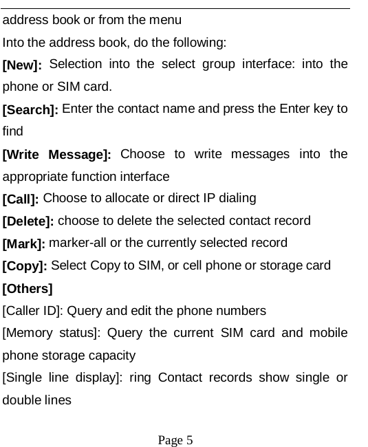   Page 5   address book or from the menu Into the address book, do the following: [New]: Selection into the select group interface: into the phone or SIM card. [Search]: Enter the contact name and press the Enter key to find [Write  Message]: Choose to write messages into the appropriate function interface [Call]: Choose to allocate or direct IP dialing [Delete]: choose to delete the selected contact record [Mark]: marker-all or the currently selected record [Copy]: Select Copy to SIM, or cell phone or storage card [Others] [Caller ID]: Query and edit the phone numbers [Memory status]: Query  the current SIM card and mobile phone storage capacity [Single line display]: ring  Contact records show single or double lines 