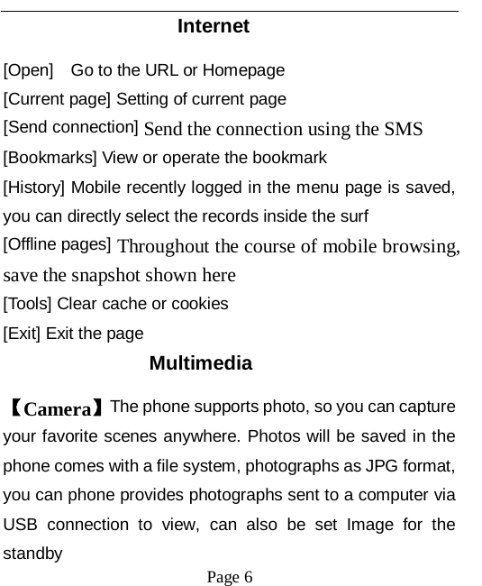   Page 6   Internet [Open]    Go to the URL or Homepage [Current page] Setting of current page [Send connection] Send the connection using the SMS [Bookmarks] View or operate the bookmark [History] Mobile recently logged in the menu page is saved, you can directly select the records inside the surf [Offline pages] Throughout the course of mobile browsing, save the snapshot shown here [Tools] Clear cache or cookies [Exit] Exit the page Multimedia 【Camera】The phone supports photo, so you can capture your favorite scenes anywhere. Photos will be saved in the phone comes with a file system, photographs as JPG format, you can phone provides photographs sent to a computer via USB connection to view, can also be set Image for the standby 