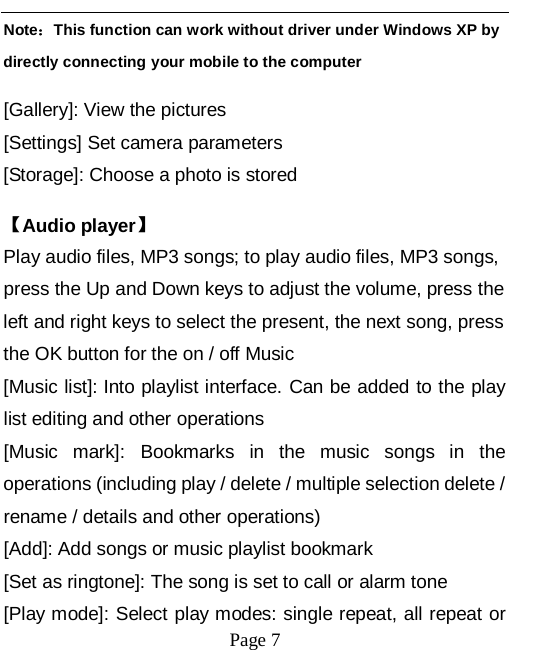   Page 7   Note：This function can work without driver under Windows XP by directly connecting your mobile to the computer [Gallery]: View the pictures [Settings] Set camera parameters [Storage]: Choose a photo is stored 【Audio player】 Play audio files, MP3 songs; to play audio files, MP3 songs, press the Up and Down keys to adjust the volume, press the left and right keys to select the present, the next song, press the OK button for the on / off Music [Music list]: Into playlist interface. Can be added to the play list editing and other operations [Music mark]: Bookmarks in the music songs in the operations (including play / delete / multiple selection delete / rename / details and other operations) [Add]: Add songs or music playlist bookmark [Set as ringtone]: The song is set to call or alarm tone [Play mode]: Select play modes: single repeat, all repeat or 