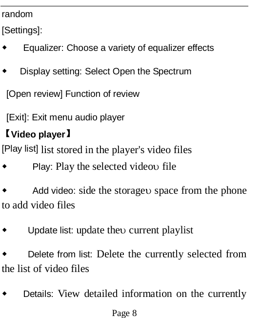   Page 8   random [Settings]: ◆ Equalizer: Choose a variety of equalizer effects ◆ Display setting: Select Open the Spectrum  [Open review] Function of review  [Exit]: Exit menu audio player 【Video player】 [Play list] list stored in the player's video files ◆   Play: Play the selected video&upsilon; file ◆   Add video: side the storage&upsilon; space from the phone to add video files   ◆  Update list: update the&upsilon; current playlist ◆  Delete from list: Delete the currently selected from the list of video files   ◆ Details: View detailed information on the currently 