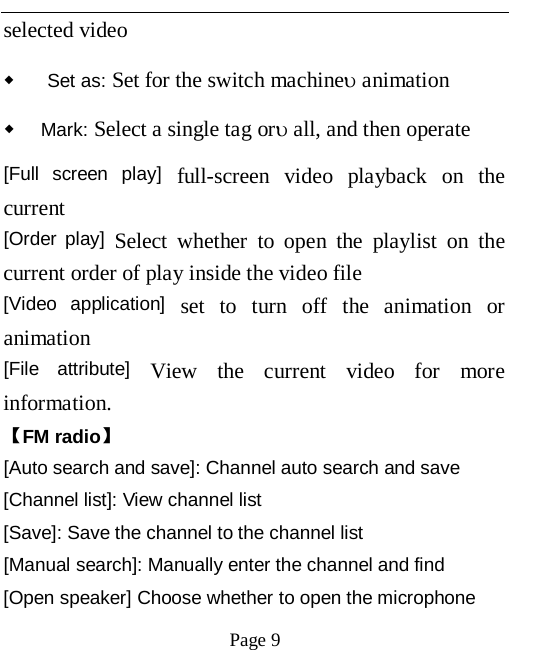   Page 9   selected video   ◆ Set as: Set for the switch machine&upsilon; animation ◆ Mark: Select a single tag or&upsilon; all, and then operate [Full screen play] full-screen video playback on the current [Order play] Select whether to open the playlist on the current order of play inside the video file   [Video application] set to turn off the animation or animation   [File attribute] View the current video for more information.   【FM radio】 [Auto search and save]: Channel auto search and save [Channel list]: View channel list [Save]: Save the channel to the channel list [Manual search]: Manually enter the channel and find [Open speaker] Choose whether to open the microphone 