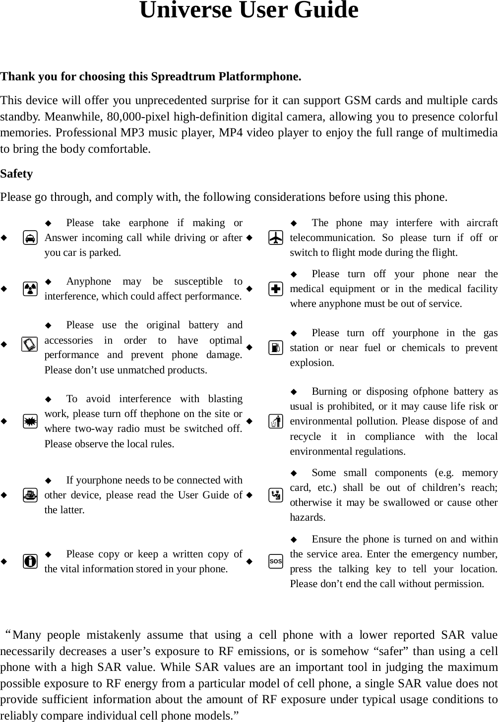   Universe User Guide  Thank you for choosing this Spreadtrum Platformphone. This device will offer you unprecedented surprise for it can support GSM cards and multiple cards standby. Meanwhile, 80,000-pixel high-definition digital camera, allowing you to presence colorful memories. Professional MP3 music player, MP4 video player to enjoy the full range of multimedia to bring the body comfortable. Safety Please go through, and comply with, the following considerations before using this phone.    Please take earphone if making or Answer incoming call while driving or after you car is parked.    The phone may interfere with aircraft telecommunication. So please turn if off or switch to flight mode during the flight.    Anyphone may be susceptible to interference, which could affect performance.    Please turn off your phone near the medical equipment or in the medical facility where anyphone must be out of service.     Please use the original battery and accessories in order to have optimal performance and prevent phone damage. Please don&rsquo;t use unmatched products.    Please turn off yourphone in the gas station or near fuel or chemicals to prevent explosion.    To avoid interference with blasting work, please turn off thephone on the site or where two-way radio must be switched off. Please observe the local rules.    Burning or disposing ofphone battery as usual is prohibited, or it may cause life risk or environmental pollution. Please dispose of and recycle it in compliance with the local environmental regulations.    If yourphone needs to be connected with other device, please read the User Guide of the latter.    Some small components (e.g. memory card, etc.) shall be out of children&rsquo;s reach; otherwise it may be swallowed or cause other hazards.    Please copy or keep a written copy of the vital information stored in your phone.  SOS   Ensure the phone is turned on and within the service area. Enter the emergency number, press the talking key to tell your location. Please don&rsquo;t end the call without permission.  &ldquo;Many people mistakenly assume that using a cell phone with a lower reported SAR value necessarily decreases a user&rsquo;s exposure to RF emissions, or is somehow &ldquo;safer&rdquo; than using a cell phone with a high SAR value. While SAR values are an important tool in judging the maximum possible exposure to RF energy from a particular model of cell phone, a single SAR value does not provide sufficient information about the amount of RF exposure under typical usage conditions to reliably compare individual cell phone models.&rdquo; 