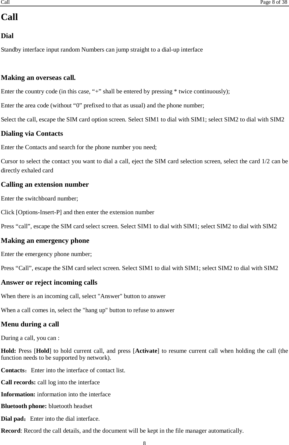 Call Page 8 of 38 8 Call Dial Standby interface input random Numbers can jump straight to a dial-up interface  Making an overseas call. Enter the country code (in this case, &ldquo;+&rdquo; shall be entered by pressing * twice continuously); Enter the area code (without &ldquo;0&rdquo; prefixed to that as usual) and the phone number; Select the call, escape the SIM card option screen. Select SIM1 to dial with SIM1; select SIM2 to dial with SIM2 Dialing via Contacts Enter the Contacts and search for the phone number you need; Cursor to select the contact you want to dial a call, eject the SIM card selection screen, select the card 1/2 can be directly exhaled card Calling an extension number Enter the switchboard number; Click [Options-Insert-P] and then enter the extension number Press &ldquo;call&rdquo;, escape the SIM card select screen. Select SIM1 to dial with SIM1; select SIM2 to dial with SIM2 Making an emergency phone Enter the emergency phone number; Press &ldquo;Call&rdquo;, escape the SIM card select screen. Select SIM1 to dial with SIM1; select SIM2 to dial with SIM2 Answer or reject incoming calls When there is an incoming call, select "Answer" button to answer   When a call comes in, select the "hang up" button to refuse to answer   Menu during a call During a call, you can : Hold: Press [Hold] to hold current call, and press [Activate] to resume current call when holding the call (the function needs to be supported by network). Contacts：Enter into the interface of contact list. Call records: call log into the interface Information: information into the interface Bluetooth phone: bluetooth headset Dial pad：Enter into the dial interface.   Record: Record the call details, and the document will be kept in the file manager automatically.   