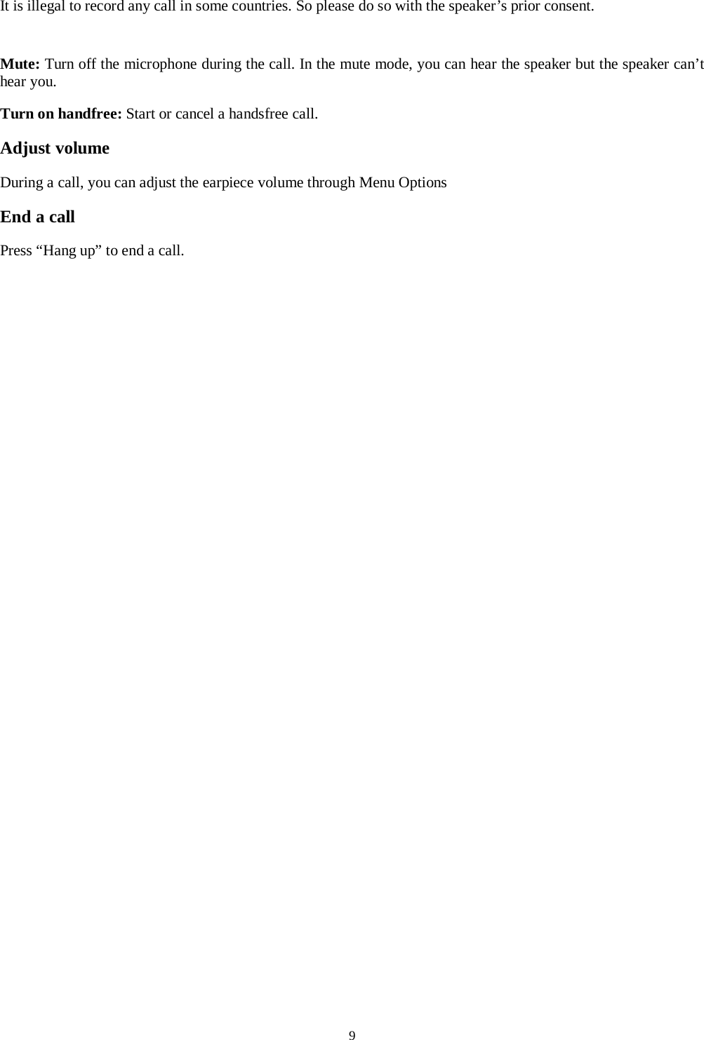  9  It is illegal to record any call in some countries. So please do so with the speaker&rsquo;s prior consent.  Mute: Turn off the microphone during the call. In the mute mode, you can hear the speaker but the speaker can&rsquo;t hear you. Turn on handfree: Start or cancel a handsfree call. Adjust volume During a call, you can adjust the earpiece volume through Menu Options End a call Press &ldquo;Hang up&rdquo; to end a call.   