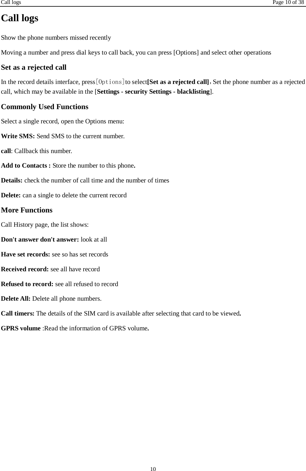 Call logs Page 10 of 38 10 Call logs Show the phone numbers missed recently Moving a number and press dial keys to call back, you can press [Options] and select other operations Set as a rejected call In the record details interface, press[Options]to select[Set as a rejected call]，Set the phone number as a rejected call, which may be available in the [Settings - security Settings - blacklisting]. Commonly Used Functions Select a single record, open the Options menu: Write SMS: Send SMS to the current number. call: Callback this number. Add to Contacts : Store the number to this phone. Details: check the number of call time and the number of times Delete: can a single to delete the current record More Functions Call History page, the list shows: Don't answer don't answer: look at all Have set records: see so has set records Received record: see all have record Refused to record: see all refused to record Delete All: Delete all phone numbers. Call timers: The details of the SIM card is available after selecting that card to be viewed. GPRS volume :Read the information of GPRS volume.    