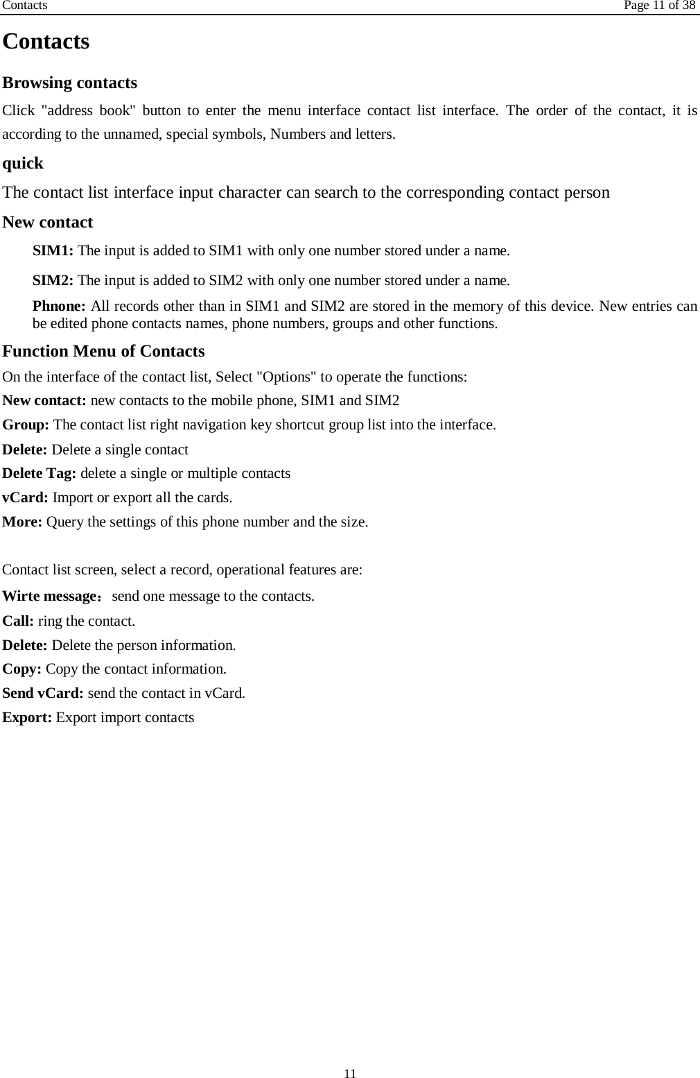 Contacts Page 11 of 38 11 Contacts Browsing contacts Click "address book" button to enter the menu interface contact list interface. The order of the contact, it is according to the unnamed, special symbols, Numbers and letters. quick The contact list interface input character can search to the corresponding contact person New contact  SIM1: The input is added to SIM1 with only one number stored under a name.  SIM2: The input is added to SIM2 with only one number stored under a name. Phnone: All records other than in SIM1 and SIM2 are stored in the memory of this device. New entries can be edited phone contacts names, phone numbers, groups and other functions. Function Menu of Contacts On the interface of the contact list, Select "Options" to operate the functions:   New contact: new contacts to the mobile phone, SIM1 and SIM2 Group: The contact list right navigation key shortcut group list into the interface. Delete: Delete a single contact Delete Tag: delete a single or multiple contacts vCard: Import or export all the cards.   More: Query the settings of this phone number and the size.  Contact list screen, select a record, operational features are: Wirte message：send one message to the contacts. Call: ring the contact. Delete: Delete the person information. Copy: Copy the contact information. Send vCard: send the contact in vCard. Export: Export import contacts 