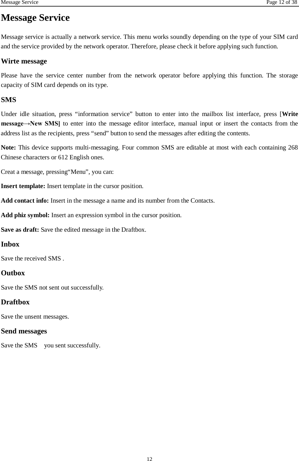 Message Service Page 12 of 38 12 Message Service   Message service is actually a network service. This menu works soundly depending on the type of your SIM card and the service provided by the network operator. Therefore, please check it before applying such function. Wirte message Please have the service center number from the network operator before applying this function. The storage capacity of SIM card depends on its type. SMS Under idle situation, press &ldquo;information service&rdquo; button to enter into the mailbox list interface, press [Write message&rarr;New  SMS] to enter into the message editor interface, manual input or insert the contacts from the address list as the recipients, press &ldquo;send&rdquo; button to send the messages after editing the contents.   Note: This device supports multi-messaging. Four common SMS are editable at most with each containing 268 Chinese characters or 612 English ones. Creat a message, pressing&ldquo;Menu&rdquo;, you can: Insert template: Insert template in the cursor position. Add contact info: Insert in the message a name and its number from the Contacts. Add phiz symbol: Insert an expression symbol in the cursor position. Save as draft: Save the edited message in the Draftbox.   Inbox Save the received SMS . Outbox Save the SMS not sent out successfully. Draftbox Save the unsent messages. Send messages Save the SMS   you sent successfully.  