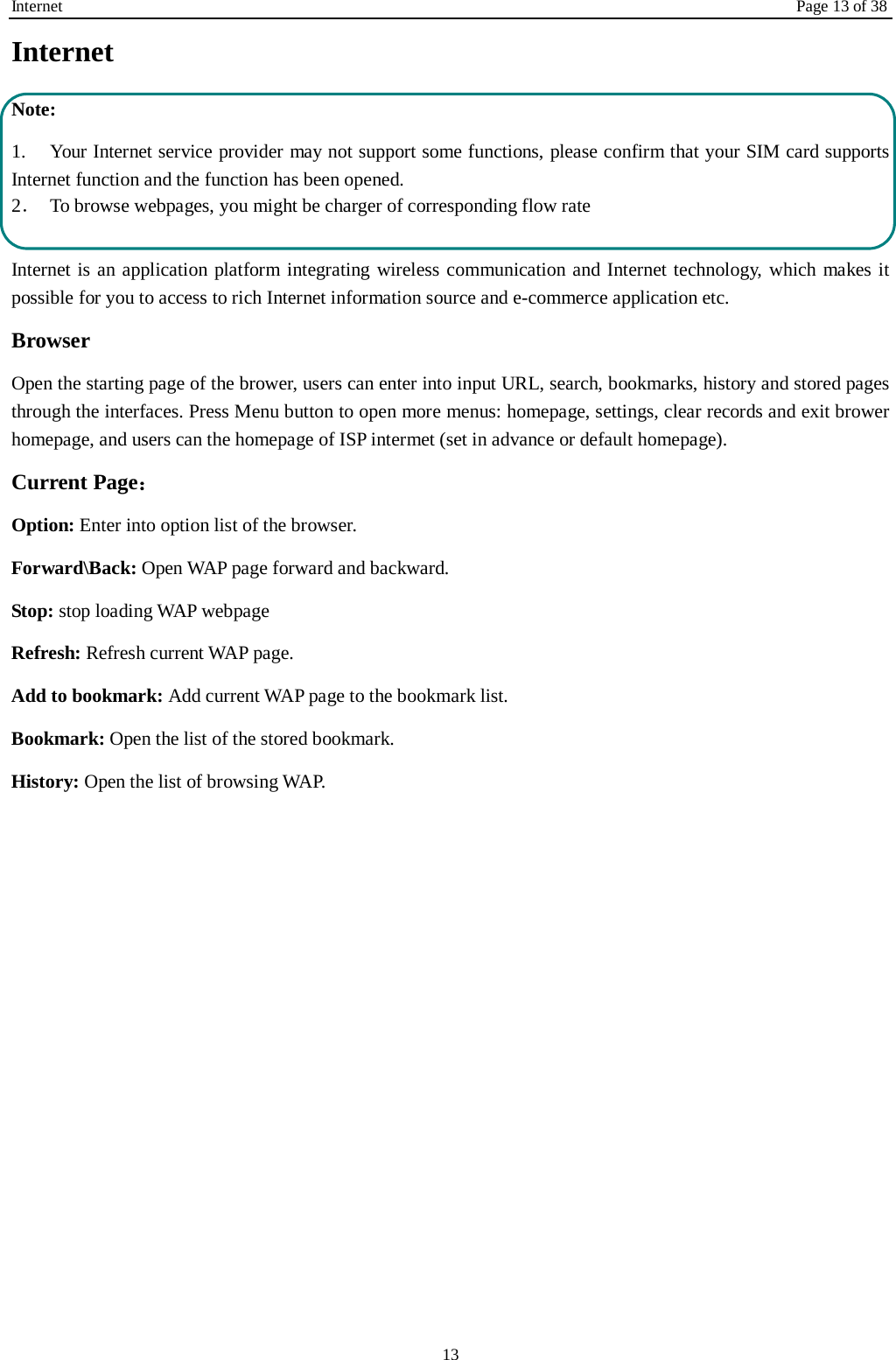 Internet Page 13 of 38 13 Internet   Note: 1. Your Internet service provider may not support some functions, please confirm that your SIM card supports Internet function and the function has been opened. 2．  To browse webpages, you might be charger of corresponding flow rate  Internet is an application platform integrating wireless communication and Internet technology, which makes it possible for you to access to rich Internet information source and e-commerce application etc. Browser   Open the starting page of the brower, users can enter into input URL, search, bookmarks, history and stored pages through the interfaces. Press Menu button to open more menus: homepage, settings, clear records and exit brower homepage, and users can the homepage of ISP intermet (set in advance or default homepage).   Current Page： Option: Enter into option list of the browser.   Forward\Back: Open WAP page forward and backward.   Stop: stop loading WAP webpage Refresh: Refresh current WAP page.   Add to bookmark: Add current WAP page to the bookmark list. Bookmark: Open the list of the stored bookmark. History: Open the list of browsing WAP.    