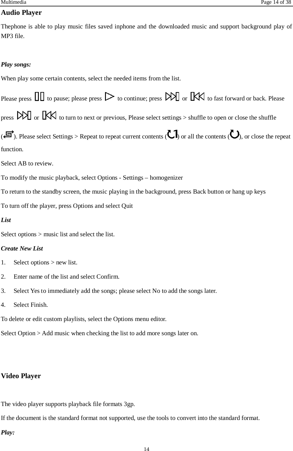 Multimedia Page 14 of 38 14 Audio Player Thephone is able to play music files saved inphone and the downloaded music and support background play of MP3 file.    Play songs: When play some certain contents, select the needed items from the list.   Please press   to pause; please press   to continue; press   or   to fast forward or back. Please press   or   to turn to next or previous, Please select settings > shuffle to open or close the shuffle (). Please select Settings > Repeat to repeat current contents ( ) or all the contents ( ), or close the repeat function.   Select AB to review. To modify the music playback, select Options - Settings &ndash; homogenizer To return to the standby screen, the music playing in the background, press Back button or hang up keys To turn off the player, press Options and select Quit List   Select options > music list and select the list. Create New List   1.    Select options > new list. 2.    Enter name of the list and select Confirm.   3.    Select Yes to immediately add the songs; please select No to add the songs later.   4.    Select Finish.   To delete or edit custom playlists, select the Options menu editor. Select Option > Add music when checking the list to add more songs later on.     Video Player    The video player supports playback file formats 3gp. If the document is the standard format not supported, use the tools to convert into the standard format.     Play:   