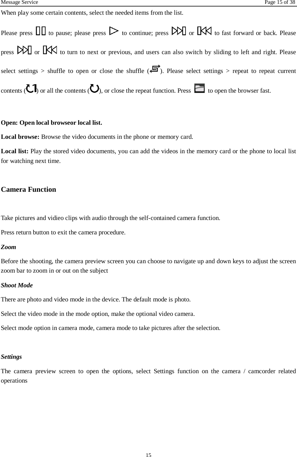 Message Service Page 15 of 38 15 When play some certain contents, select the needed items from the list.   Please press   to pause; please press   to continue; press   or   to fast forward or back. Please press   or   to turn to next or previous, and users can also switch by sliding to left and right. Please select settings > shuffle to open or close the shuffle ( ). Please select settings > repeat to repeat current contents ( ) or all the contents ( ), or close the repeat function. Press   to open the browser fast.    Open: Open local browseor local list.   Local browse: Browse the video documents in the phone or memory card.   Local list: Play the stored video documents, you can add the videos in the memory card or the phone to local list for watching next time.    Camera Function    Take pictures and vidieo clips with audio through the self-contained camera function. Press return button to exit the camera procedure.   Zoom   Before the shooting, the camera preview screen you can choose to navigate up and down keys to adjust the screen zoom bar to zoom in or out on the subject   Shoot Mode There are photo and video mode in the device. The default mode is photo. Select the video mode in the mode option, make the optional video camera. Select mode option in camera mode, camera mode to take pictures after the selection.  Settings   The camera preview screen to open the options, select Settings function on the camera / camcorder related operations     
