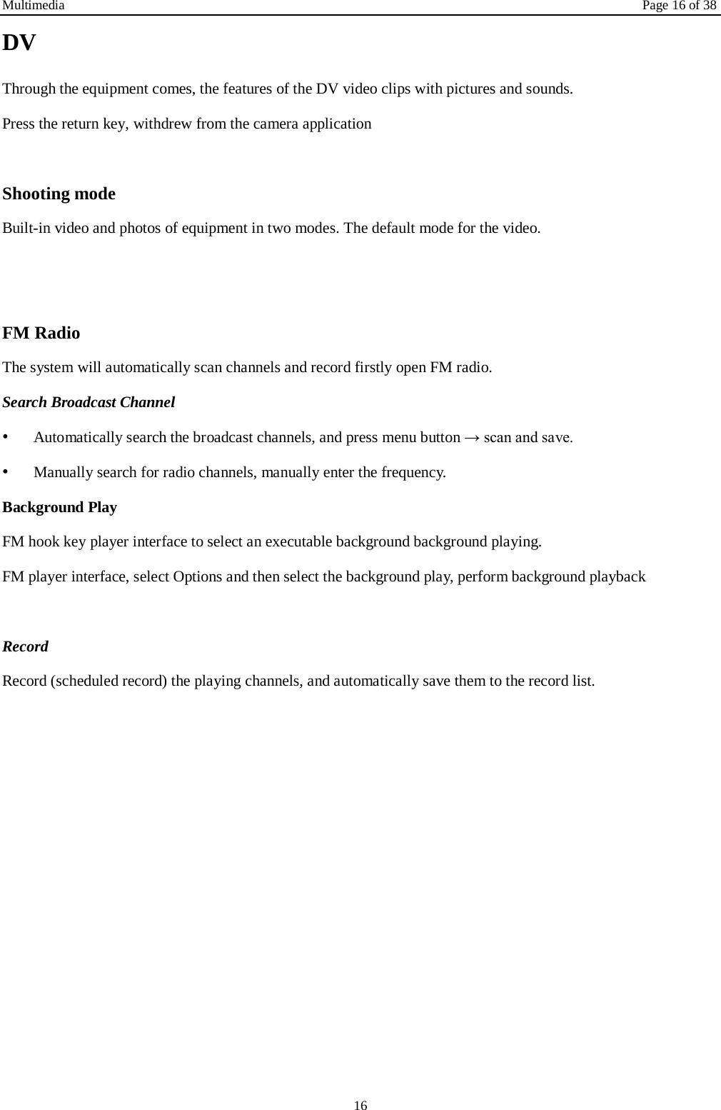 Multimedia Page 16 of 38 16 DV Through the equipment comes, the features of the DV video clips with pictures and sounds. Press the return key, withdrew from the camera application  Shooting mode Built-in video and photos of equipment in two modes. The default mode for the video.   FM Radio The system will automatically scan channels and record firstly open FM radio. Search Broadcast Channel  &bull;  Automatically search the broadcast channels, and press menu button &rarr; scan and save. &bull;  Manually search for radio channels, manually enter the frequency. Background Play FM hook key player interface to select an executable background background playing. FM player interface, select Options and then select the background play, perform background playback  Record  Record (scheduled record) the playing channels, and automatically save them to the record list.   