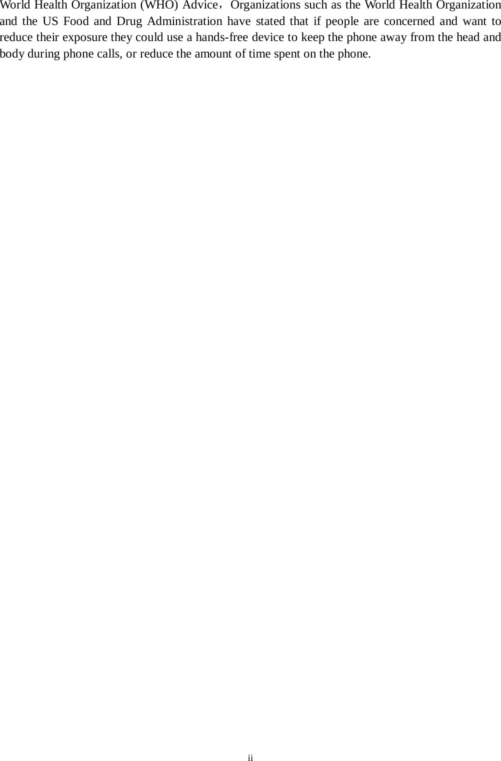 ii Wor ld Health Organization (WHO) Advice，Organizations such as the World Health Organization and the US Food and Drug Administration have stated that if people are concerned and want to reduce their exposure they could use a hands-free device to keep the phone away from the head and body during phone calls, or reduce the amount of time spent on the phone. 