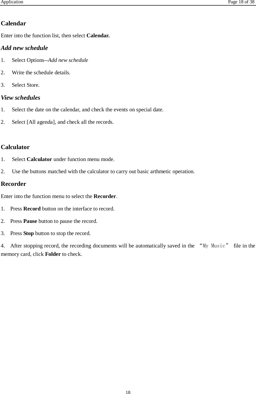 Application Page 18 of 38 18  Calendar Enter into the function list, then select Calendar. Add new schedule 1.    Select Options--Add new schedule 2.    Write the schedule details.   3.    Select Store. View schedules 1.    Select the date on the calendar, and check the events on special date. 2.    Select [All agenda], and check all the records.  Calculator   1.    Select Calculator under function menu mode. 2.    Use the buttons matched with the calculator to carry out basic arthmetic operation.   Recorder Enter into the function menu to select the Recorder.   1. Press Record button on the interface to record. 2. Press Pause button to pause the record. 3. Press Stop button to stop the record. 4. After stopping record, the recording documents will be automatically saved in the  &ldquo;My Music&rdquo; file in the memory card, click Folder to check.             