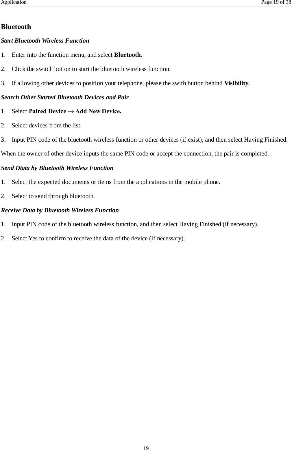 Application Page 19 of 38 19  Bluetooth Start Bluetooth Wireless Function 1. Enter into the function menu, and select Bluetooth. 2. Click the switch button to start the bluetooth wireless function. 3. If allowing other devices to position your telephone, please the swith button behind Visibility.   Search Other Started Bluetooth Devices and Pair 1. Select Paired Device &rarr; Add New Device. 2. Select devices from the list. 3. Input PIN code of the bluetooth wireless function or other devices (if exist), and then select Having Finished. When the owner of other device inputs the same PIN code or accept the connection, the pair is completed.   Send Dtata by Bluetooth Wireless Function 1. Select the expected documents or items from the applications in the mobile phone. 2. Select to send through bluetooth. Receive Data by Bluetooth Wireless Function   1. Input PIN code of the bluetooth wireless function, and then select Having Finished (if necessary). 2. Select Yes to confirm to receive the data of the device (if necessary). 