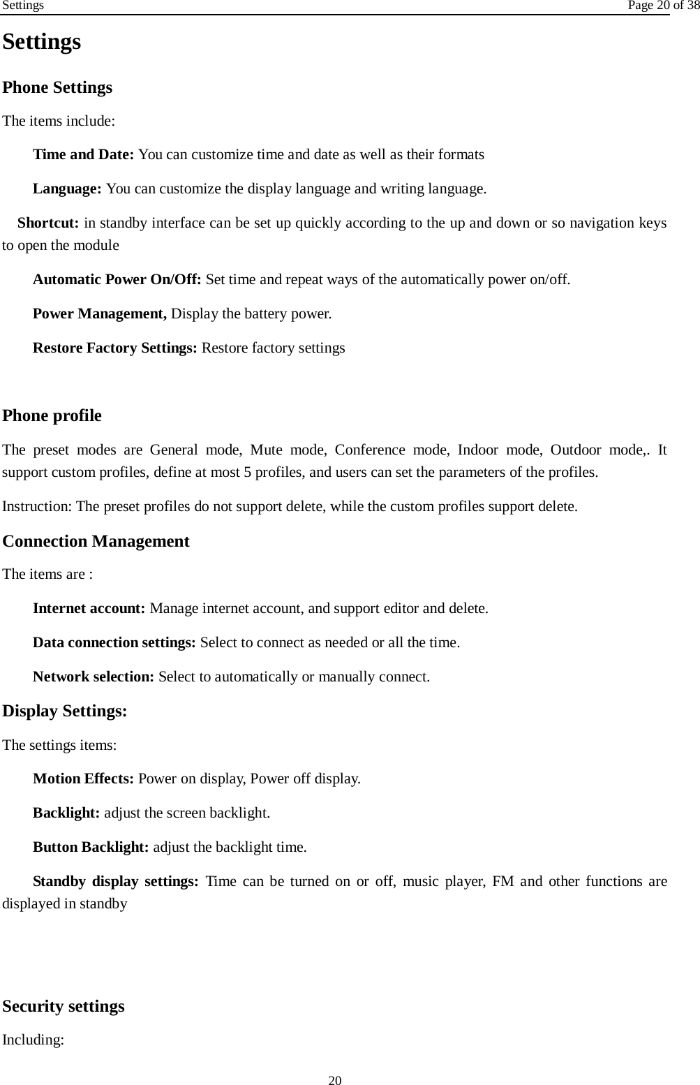 Settings Page 20 of 38 20 Settings Phone Settings The items include: Time and Date: You can customize time and date as well as their formats Language: You can customize the display language and writing language.   Shortcut: in standby interface can be set up quickly according to the up and down or so navigation keys to open the module Automatic Power On/Off: Set time and repeat ways of the automatically power on/off. Power Management, Display the battery power. Restore Factory Settings: Restore factory settings  Phone profile The preset modes are General mode, Mute mode, Conference mode, Indoor mode, Outdoor mode,.  It support custom profiles, define at most 5 profiles, and users can set the parameters of the profiles. Instruction: The preset profiles do not support delete, while the custom profiles support delete.   Connection Management The items are :   Internet account: Manage internet account, and support editor and delete.   Data connection settings: Select to connect as needed or all the time. Network selection: Select to automatically or manually connect. Display Settings: The settings items: Motion Effects: Power on display, Power off display. Backlight: adjust the screen backlight. Button Backlight: adjust the backlight time. Standby display settings: Time can be turned on or off, music player, FM and other functions are displayed in standby   Security settings Including: 